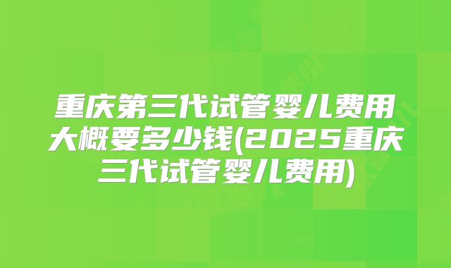 重庆第三代试管婴儿费用大概要多少钱(2025重庆三代试管婴儿费用)