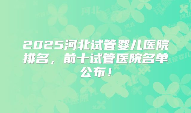 2025河北试管婴儿医院排名,前十试管医院名单公布!