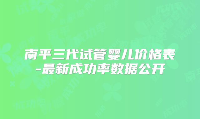 南平三代试管婴儿价格表-最新成功率数据公开