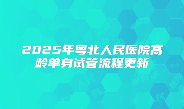 2025年粤北人民医院高龄单身试管流程更新