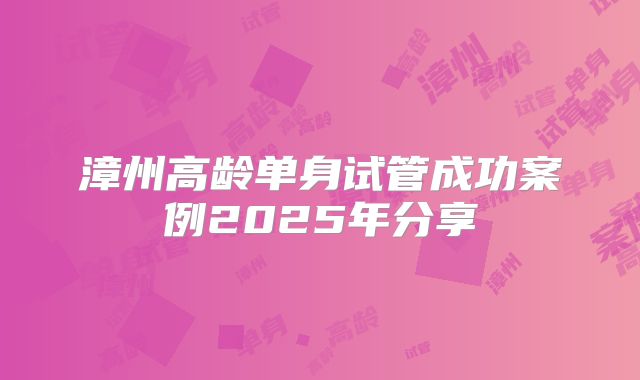 漳州高龄单身试管成功案例2025年分享