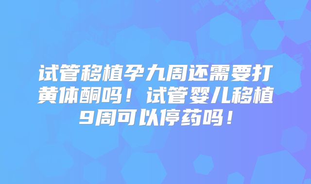 试管移植孕九周还需要打黄体酮吗！试管婴儿移植9周可以停药吗！