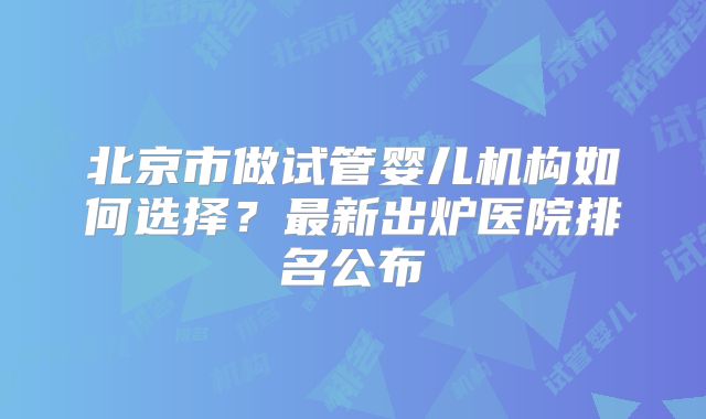北京市做试管婴儿机构如何选择？最新出炉医院排名公布