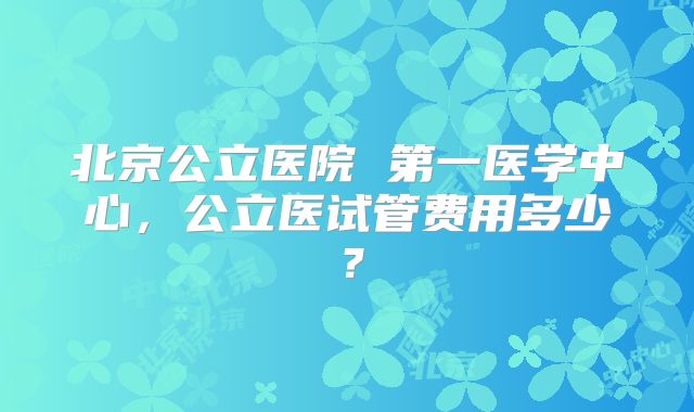 北京公立医院 第一医学中心，公立医试管费用多少？