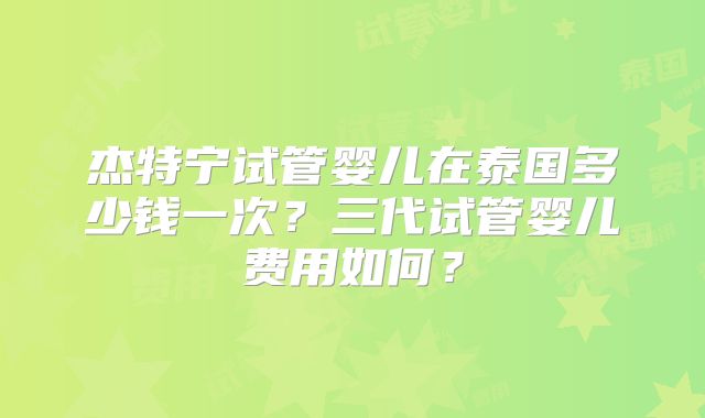 杰特宁试管婴儿在泰国多少钱一次？三代试管婴儿费用如何？