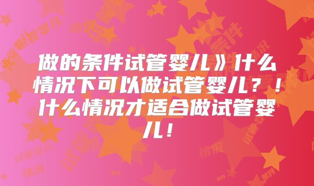 做的条件试管婴儿》什么情况下可以做试管婴儿？！什么情况才适合做试管婴儿！