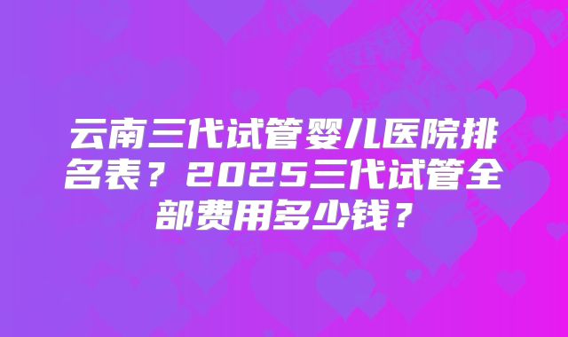 云南三代试管婴儿医院排名表？2025三代试管全部费用多少钱？