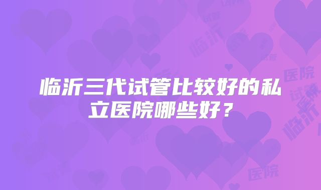 临沂三代试管比较好的私立医院哪些好？