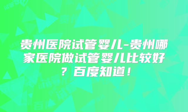贵州医院试管婴儿-贵州哪家医院做试管婴儿比较好？百度知道！