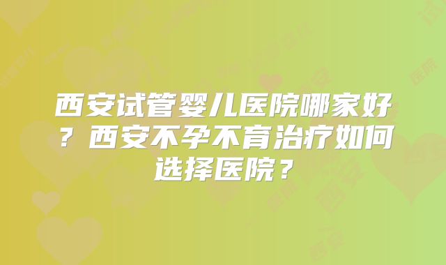 西安试管婴儿医院哪家好？西安不孕不育治疗如何选择医院？