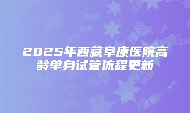 2025年西藏阜康医院高龄单身试管流程更新
