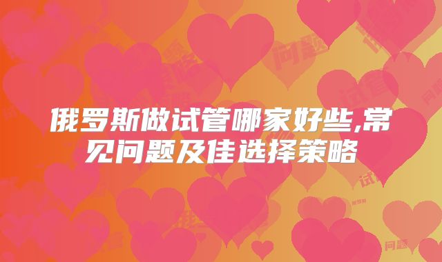 俄罗斯做试管哪家好些,常见问题及佳选择策略