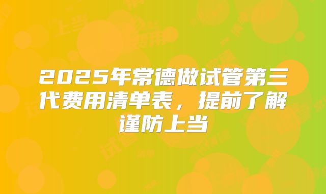 2025年常德做试管第三代费用清单表,提前了解谨防上当