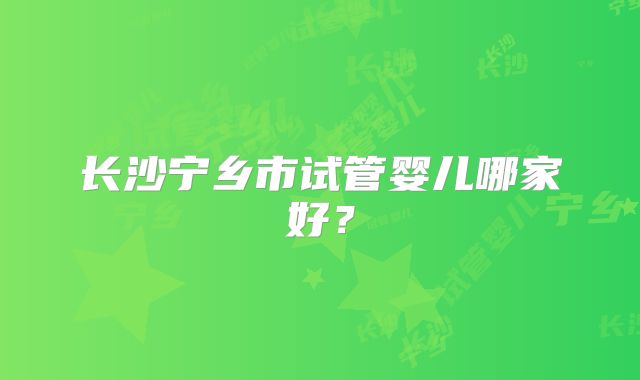 长沙宁乡市试管婴儿哪家好？