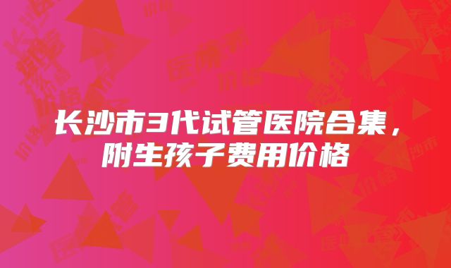 长沙市3代试管医院合集,附生孩子费用价格