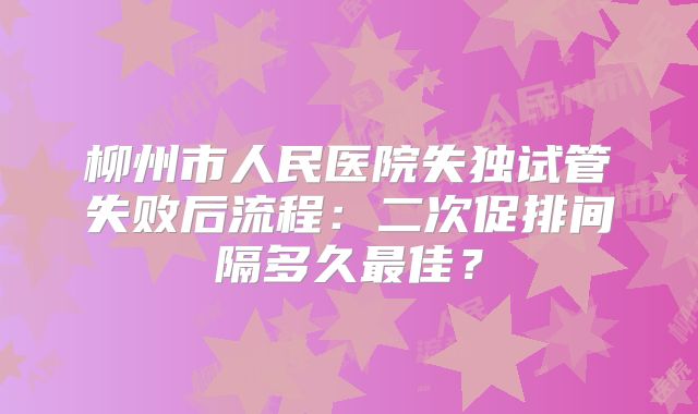 柳州市人民医院失独试管失败后流程：二次促排间隔多久最佳？