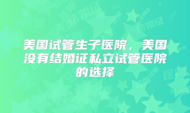 美国试管生子医院,美国没有结婚证私立试管医院的选择