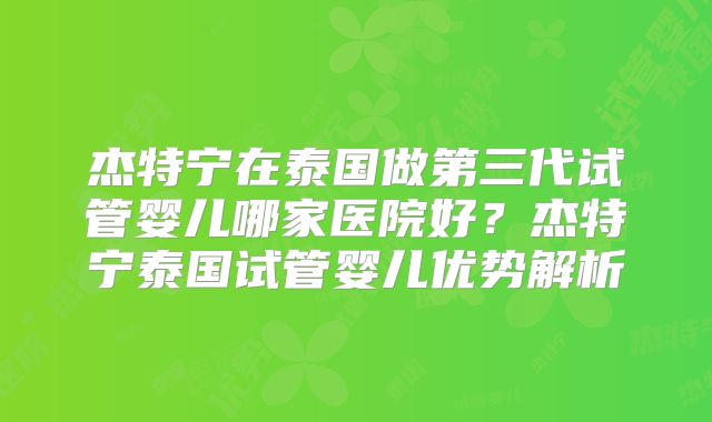 杰特宁在泰国做第三代试管婴儿哪家医院好?杰特宁泰国试管婴儿优势解析