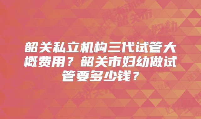 韶关私立机构三代试管大概费用？韶关市妇幼做试管要多少钱？