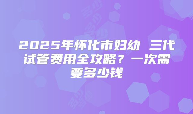 2025年怀化市妇幼 三代试管费用全攻略？一次需要多少钱