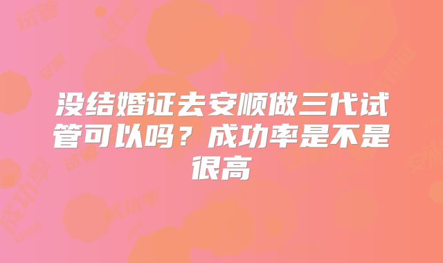 没结婚证去安顺做三代试管可以吗？成功率是不是很高