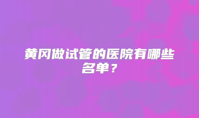 黄冈做试管的医院有哪些名单？