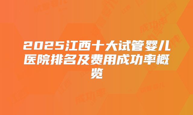 2025江西十大试管婴儿医院排名及费用成功率概览