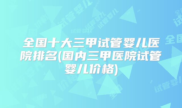 全国十大三甲试管婴儿医院排名(国内三甲医院试管婴儿价格)