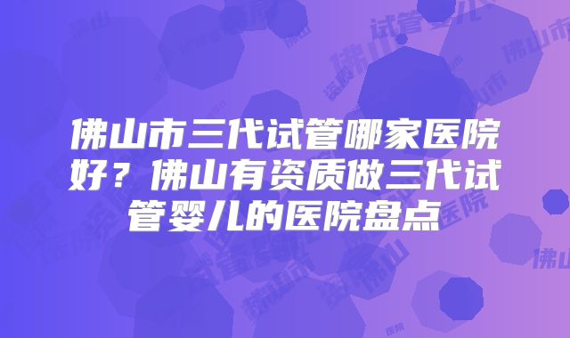 佛山市三代试管哪家医院好？佛山有资质做三代试管婴儿的医院盘点