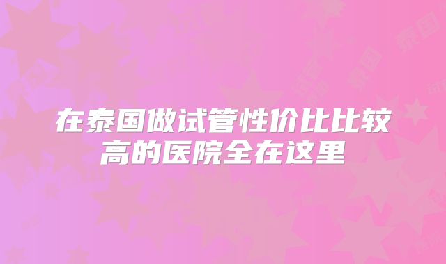 在泰国做试管性价比比较高的医院全在这里