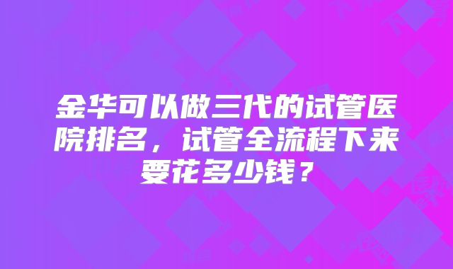 金华可以做三代的试管医院排名,试管全流程下来要花多少钱?