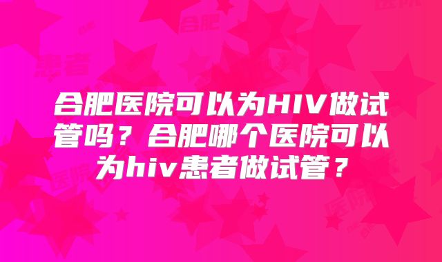 合肥医院可以为HIV做试管吗？合肥哪个医院可以为hiv患者做试管？