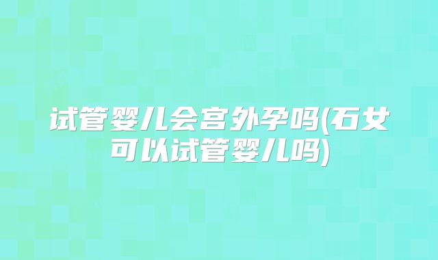 试管婴儿会宫外孕吗(石女可以试管婴儿吗)