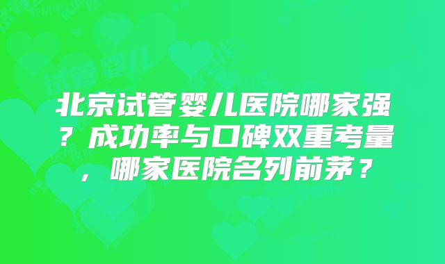 北京试管婴儿医院哪家强？成功率与口碑双重考量，哪家医院名列前茅？