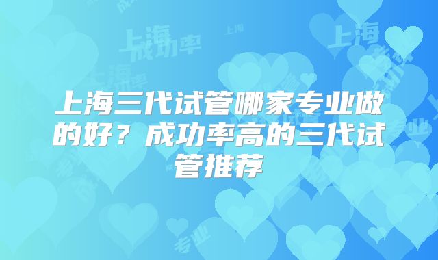 上海三代试管哪家专业做的好？成功率高的三代试管推荐