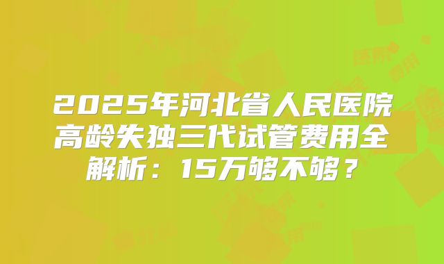 2025年河北省人民医院高龄失独三代试管费用全解析：15万够不够？