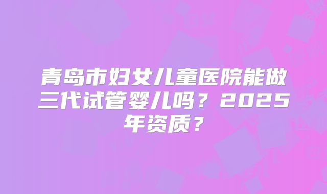 青岛市妇女儿童医院能做三代试管婴儿吗？2025年资质？