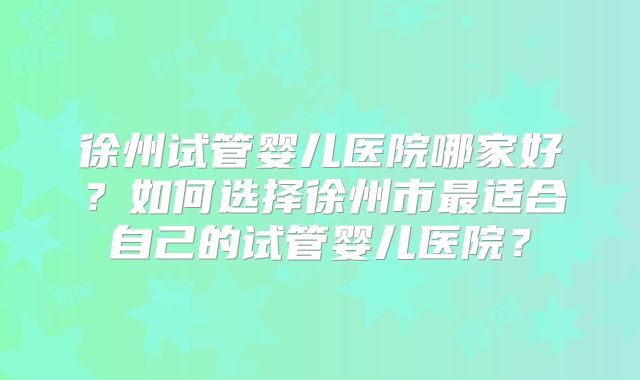 徐州试管婴儿医院哪家好？如何选择徐州市最适合自己的试管婴儿医院？