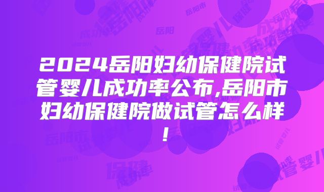 2024岳阳妇幼保健院试管婴儿成功率公布,岳阳市妇幼保健院做试管怎么样!