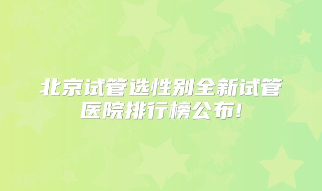 北京试管选性别全新试管医院排行榜公布!