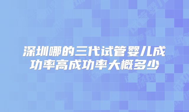 深圳哪的三代试管婴儿成功率高成功率大概多少