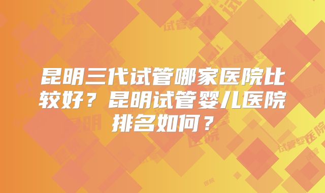 昆明三代试管哪家医院比较好?昆明试管婴儿医院排名如何?