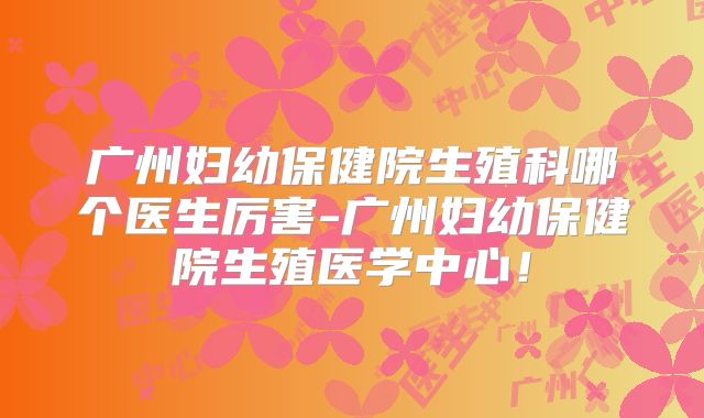 广州妇幼保健院生殖科哪个医生厉害-广州妇幼保健院生殖医学中心！