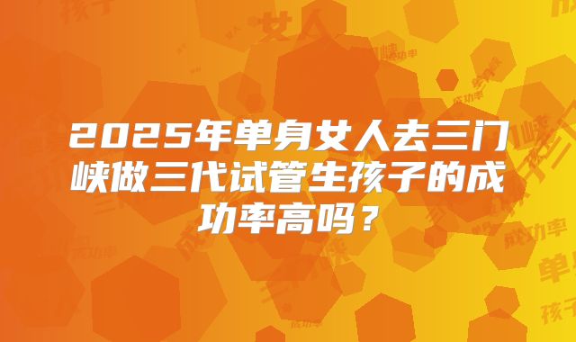2025年单身女人去三门峡做三代试管生孩子的成功率高吗?