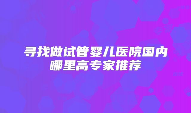 寻找做试管婴儿医院国内哪里高专家推荐