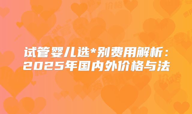 试管婴儿选*别费用解析：2025年国内外价格与法