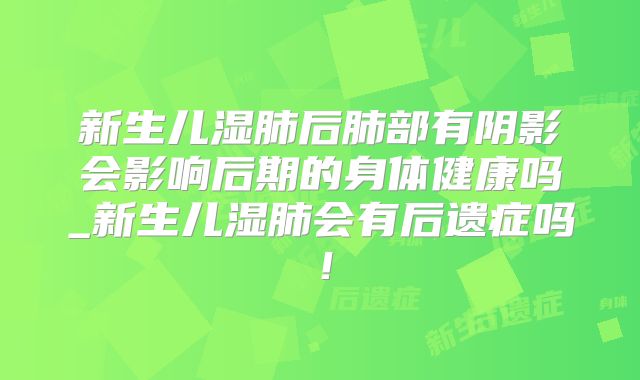 新生儿湿肺后肺部有阴影会影响后期的身体健康吗_新生儿湿肺会有后遗症吗！