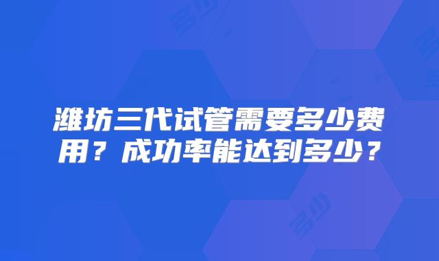 潍坊三代试管需要多少费用？成功率能达到多少？
