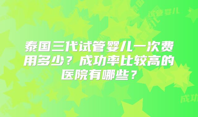 泰国三代试管婴儿一次费用多少？成功率比较高的医院有哪些？