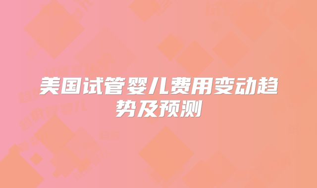 美国试管婴儿费用变动趋势及预测